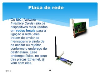 Placa de rede 
76 
 Os NIC (Network 
Interface Cards) são os 
dispositivos mais usados 
em redes locais para a 
ligação à rede; eles 
tratam de enviar as 
mensagens e ainda de 
as aceitar ou rejeitar, 
conforme o endereço do 
destinatário. Esse 
endereço físico, no caso 
das placas Ethernet, já 
vem com elas. 
Q121-5 
 