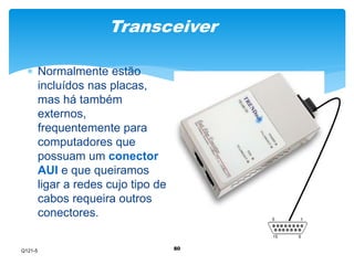 Transceiver 
80 
 Normalmente estão 
incluídos nas placas, 
mas há também 
externos, 
frequentemente para 
computadores que 
possuam um conector 
AUI e que queiramos 
ligar a redes cujo tipo de 
cabos requeira outros 
conectores. 
Q121-5 
 
