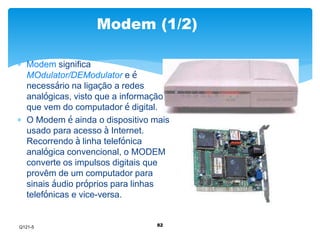 Modem (1/2) 
82 
 Modem significa 
MOdulator/DEModulator e é 
necessário na ligação a redes 
analógicas, visto que a informação 
que vem do computador é digital. 
 O Modem é ainda o dispositivo mais 
usado para acesso à Internet. 
Recorrendo à linha telefónica 
analógica convencional, o MODEM 
converte os impulsos digitais que 
provêm de um computador para 
sinais áudio próprios para linhas 
telefónicas e vice-versa. 
Q121-5 
 