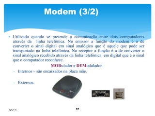 Modem (3/2) 
 Utilizado quando se pretende a comunicação entre dois computadores 
através da linha telefónica. No emissor a função do modem é a de 
converter o sinal digital em sinal analógico que é aquele que pode ser 
transportado na linha telefónica. No receptor a função é a de converter o 
sinal analógico recebido através da linha telefónica em digital que é o sinal 
que o computador reconhece. 
MODulador e DEModulador 
- Internos – são encaixados na placa mãe. 
84 
- Externos. 
Q121-5 
 