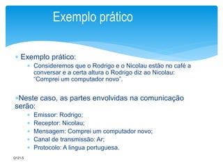 Exemplo prático 
 Exemplo prático: 
 Consideremos que o Rodrigo e o Nicolau estão no café a 
conversar e a certa altura o Rodrigo diz ao Nicolau: 
“Comprei um computador novo”. 
Neste caso, as partes envolvidas na comunicação 
serão: 
 Emissor: Rodrigo; 
 Receptor: Nicolau; 
 Mensagem: Comprei um computador novo; 
 Canal de transmissão: Ar; 
 Protocolo: A lingua portuguesa. 
Q121-5 
 