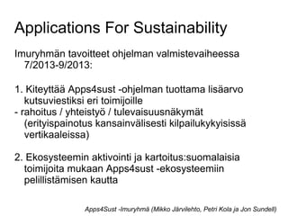 Applications For Sustainability
Imuryhmän tavoitteet ohjelman valmistevaiheessa
7/2013-9/2013:
1. Kiteyttää Apps4sust -ohjelman tuottama lisäarvo
kutsuviestiksi eri toimijoille
- rahoitus / yhteistyö / tulevaisuusnäkymät
(erityispainotus kansainvälisesti kilpailukykyisissä
vertikaaleissa)
2. Ekosysteemin aktivointi ja kartoitus:suomalaisia
toimijoita mukaan Apps4sust -ekosysteemiin
pelillistämisen kautta
Apps4Sust -Imuryhmä (Mikko Järvilehto, Petri Kola ja Jon Sundell)
 