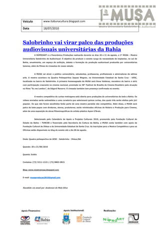 Veículo              www.itabunacultura.blogspot.com

Data                 18/07/2010



Salobrinho vai virar palco das produções
audiovisuais universitárias da Bahia
            A NÚPROART e a Panorâmica Produções realizarão durante os dias 20 e 21 de agosto, a 1ª MUSA - Mostra
Universitária Salobrinho de Audiovisual. O objetivo de produzir o evento surge da necessidade de implantar, no sul da
Bahia, anualmente, um espaço de exibição, debate e formação da produção audiovisual produzida por universitários
baianos, além de filmes de cineastas do nosso estado.



            A MUSA vai atrair o público universitário, estudantes, professores, profissionais e admiradores da sétima
arte. A mostra acontece na Quadra Poliesportiva Jaques Wagner, na Universidade Estadual de Santa Cruz - UESC,
localizada no bairro do Salobrinho. A primeira homenageada da MUSA será Dona Valderez, moradora do bairro e atriz
com participação crescente no cinema nacional, premiada no 38° Festival de Brasília do Cinema Brasileiro pela atuação
no filme “Eu me Lembro”, de Edgard Navarro. O cineasta também tem presença confirmada no evento.



            A mostra competitiva de curtas-metragens está aberta para produções de universitários de toda a Bahia. Os
vídeos enviados serão submetidos a uma curadoria que selecionará quinze curtas, dos quais três serão eleitos pelo júri
popular. Os que não forem escolhidos farão parte de uma mostra paralela não competitiva. Além disso, a MUSA será
palco de bate-papos com diretores, atores, produtores; serão ministradas oficinas de Roteiro e Produção para Cinema,
além de uma exposição de obras filisminográficas do artista plástico Ayam U’Brais.



            Selecionado pelo Calendário de Apoio a Projetos Culturais 2010, promovido pela Fundação Cultural do
Estado da Bahia – FUNCEB e financiado pela Secretaria de Cultura da Bahia, a MUSA conta também com apoio da
Fundação Cultural de Ilhéus e da Universidade Estadual de Santa Cruz. As inscrições para a Mostra Competitiva e para as
Oficinas estão disponíveis no blog do evento até o dia 06 de agosto.



Onde: Quadra poliesportiva da UESC - Salobrinho - Ilhéus/BA



Quando: 20 e 21/08/2010



Quanto: Grátis



Contatos: (73) 3211-1215 / (73) 8803-9821



Blog: www.mostramusa.blogspot.com



E-mail: musaproducao2010@gmail.com




Recebido via email por :Anderson de Melo Silva
 