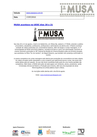 Veículo           www.papajaca.com.br

Data              17/07/2010


MUSA acontece na UESC dias 20 e 21




Nos dias 20 e 21 de agosto, o bairro do Salobrinho, em Ilhéus-Ba, sediará a 1ª MUSA, atraindo o público
  universitário, estudantes, professores, profissionais e admiradores da sétima arte. A Mostra acontece
    exibição de vídeos produzidos por universitários baianos, além de longas e curtas-metragens. A 1ª
 homenageada da MUSA será Dona Valderez, moradora do bairro e atriz com participação crescente no
 cinema nacional e premiada no 38° Festival de Brasília do Cinema Brasileiro pela sua primeira atuação,
que aconteceu no filme “Eu me Lembro”, de Edgard Navarro, que também tem presença confirmada no
                                                   evento.

A mostra competitiva de curtas-metragens está aberta para produções de universitários de toda a Bahia.
  Os vídeos enviados serão submetidos a uma curadoria que selecionará quinze curtas, dos quais três
  serão eleitos pelo júri popular. Os que não forem escolhidos farão parte de uma mostra paralela não
  competitiva. Além disso, a MUSA será palco de bate-papos com diretores, atores, produtores; serão
       ministradas oficinas de Roteiro e Produção para Cinema, além de uma exposição de obras
                             filisminográficas do artista plástico Ayam U’Brais.

                          As inscrições estão abertas até o dia 06 de agosto.

                                Visite: www.mostramusa.blogspot.com
 