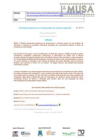 Veículo            http://www.ipiautv.com.br/index.php?option=com_content&view=article&id
                   =56:cinemaregional&catid=39:noticias&Itemid=64

Data               18/07/2010



       Cineasta Ipiauense na vanguarda do cinema regional

                                          Escrito por Redação IPTV

                                          Dom, 18 de Julho de 2010 02:12


                                                   A Mostra

MUSA - 1ª Mostra Universitária Salobrinho de Audiovisual é o primeiro evento, no sul da Bahia, de
discussão e exibição da produção audiovisual produzida por universitários baianos e filmes de
cineastas do nosso estado.



Nos dias 20 e 21 de agosto, o bairro do Salobrinho, em Ilhéus-Ba, sediará a 1ª MUSA, atraindo o público
universitário, estudantes, professores, profissionais e admiradores da sétima arte. A Mostra
acontece exibição de vídeos produzidos por universitários baianos, além de longas e curtas-metragens.
A 1ª homenageada da MUSA será Dona Valderez, moradora do bairro e atriz com participação crescente
no cinema nacional e premiada no 38° Festival de Brasília do Cinema Brasileiro pela sua primeira
atuação, que aconteceu no filme “Eu me Lembro”, de Edgard Navarro, que também tem presença
confirmada no evento.



A mostra competitiva de curtas-metragens está aberta para produções de universitários de toda a Bahia.
Os vídeos enviados serão submetidos a uma curadoria que selecionará quinze curtas, dos quais três
serão eleitos pelo júri popular. Os que não forem escolhidos farão parte de uma mostra paralela não
competitiva. Além disso, a MUSA será palco de bate-papos com diretores, atores, produtores; serão
ministradas oficinas de Roteiro e Produção para Cinema, além de uma exposição de obras
filisminográficas do artista plástico Ayam U’Brais.



                           As inscrições estão abertas até o dia 06 de agosto.

O que? I MUSA - Mostra Universitária Salobrinho de Audiovisual

Onde? Quadra poliesportiva da Universidade Estadual Santa Cruz - Salobrinho (Ilhéus/Ba)

Quando? 20 e 21/08/2010 das 9h às 22h

Quanto? Gratuito

(73) 3211-1215 / (73) 8803-9821 e     musaproducao2010@gmail.com

Fonte: http://mostramusa.blogspot.com/p/quem-faz-musa.html

                                Última atualização em Dom, 18 de Julho de 2010 05:21
 