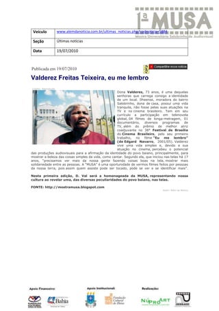 Veículo              www.alemdanoticia.com.br/ultimas_noticias.php?codnoticia=5884

 Seção                Últimas notícias

 Data                 19/07/2010



Publicada em 19/07/2010

Valderez Freitas Teixeira, eu me lembro
Crédito: Reprodução
                                                     Dona Valderez, 73 anos, é uma daquelas
                                                     senhoras que carrega consigo a identidade
                                                     de um local. Ilheense, moradora do bairro
                                                     Salobrinho, dona de casa, possui uma vida
                                                     tranquila, não fosse pelas suas atuações na
                                                     TV e no cinema brasileiro. Tem em seu
                                                     currículo a participação em telenovela
                                                     global, 04 filmes de longa-metragem, 01
                                                     documentário,    diversos    programas     de
                                                     TV, além do prêmio de melhor atriz
                                                     coadjuvante no 38° Festival de Brasília
                                                     do Cinema Brasileiro, pelo seu primeiro
                                                     trabalho, no filme “Eu me lembro”
                                                     (de Edgard Navarro, 2001/05). Valderez
                                                     vive uma vida simples e, devido a sua
                                                     atuação no cinema, percebeu o potencial
das produções audiovisuais para a afirmação da identidade do povo baiano, principalmente, para
mostrar a beleza das coisas simples da vida, como cantar. Segundo ela, que iniciou nas telas há 17
anos, “precisamos ver mais da nossa gente fazendo coisas boas na tela, mostrar mais
solidariedade entre as pessoas. A “MUSA” é uma oportunidade de vermos filmes feitos por pessoas
da nossa terra, pois assim quem assiste pode ser tocado, pode se ver e se identificar mais”.

Nesta primeira edição, D. Val será a homenageada da MUSA, representando nossa
cultura ao revelar uma, das diversas peculiaridades do povo baiano, nas telas.

FONTE: http://mostramusa.blogspot.com
                                                                                  Autor: Além da Notícia
 