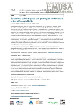 Veículo            http://homologa.portalcultura.ba.gov.br/2010/07/22/salobrinho-vai-
                   virar-palco-das-producoes-audiovisuais-universitarias-da-bahia/

Data               22/07/2010

Salobrinho vai virar palco das produções audiovisuais
universitárias da Bahia
Publicação: 22/07/10 | 15H07 - Última Atualização: 23/07/10 | 11H07

Estudantes universitários da Bahia têm a oportunidade de se inscrever, até 6 de agosto, na 1ª edição da Mostra
Universitária Salobrinho de Audiovisual – MUSA, que vai acontecer nos dias 20 e 21 de agosto, no bairro de
Salobrinho, em Ilhéus, em programação totalmente gratuita. A proposta do evento é estabelecer um espaço no sul do
estado de exibição e debate sobre a produção audiovisual contemporânea, desenvolvida pelos novos talentos baianos.
Selecionada pelo Calendário de Apoio a Projetos Culturais 2010, da Fundação Cultural do Estado da Bahia – FUNCEB,
unidade da Secretaria de Cultura do Estado – SecultBA, a MUSA é uma realização da NUPROART e da Panorâmica
Produções, também com apoio da Fundação Cultural de Ilhéus e da Universidade Estadual de Santa Cruz – UESC.

Os vídeos inscritos serão submetidos à avaliação de uma curadoria, que selecionará 15 curtas-metragens para uma
mostra competitiva, em que o público elegerá três vencedores. Os trabalhos que não forem escolhidos farão parte de
uma mostra paralela, não-competitiva. Além disso, a MUSA será palco de bate-papos com diretores, atores e
produtores; serão também ministradas oficinas de roteiro e produção para cinema e realizada uma exposição de obras
filisminográficas do artista plástico Ayam U’Brais.

A homenageada desta primeira edição da MUSA é Dona Valderez, moradora do bairro Salobrinho, atriz com
participação crescente no cinema nacional, premiada no 38° Festival de Brasília do Cinema Brasileiro pela atuação no
filme “Eu me Lembro”, de Edgard Navarro – cineasta que tem presença confirmada no evento.

As inscrições para as mostras e para as oficinas podem ser feitas através do blog: www.mostramusa.blogspot.com.

Calendário de Apoio a Projetos Culturais

Em sua terceira edição, o Calendário de Apoio a Projetos Culturais da FUNCEB é um mecanismo de incentivo que
objetiva organizar as solicitações de apoio e a distribuição de recursos ao longo do ano, possibilitando a realização de
projetos e atividades artístico-culturais de interesse público. São priorizadas propostas para o interior do estado,
desenvolvidas em áreas de maior risco social, relacionadas à capacitação e formação na área cultural ou direcionadas
ao público infanto-juvenil. Entre os anos de 2008 e 2009, o Calendário registrou 439 propostas, oriundas de Salvador e
Região Metropolitana e de outros 64 municípios do estado, e apoiou 93 projetos, que representaram um investimento
de R$ 468 mil. Nesta edição de 2010, o Calendário selecionou 55 projetos, colaborando para a execução de eventos
culturais, oficinas, festivais de vídeo, mostras, palestras, projetos de música, espetáculos de dança, espetáculos de
teatro, produção de catálogos e revistas, dentre outras atividades, em mais de 30 cidades da Bahia. Além disso,
financiou passagens aéreas para viagens de artistas ao Ceará, Rio de Janeiro, São Paulo, Estados Unidos e Portugal.

I Mostra Universitária Salobrinho de Audiovisual

Quando: 20 e 21 de agosto de 2010, sexta e sábado, das 9 às 22 horas

Onde: Quadra Poliesportiva da Universidade Estadual Santa Cruz – Salobrinho (Ilhéus)

Quanto: Grátis

Inscrições: até 6 de agosto de 2010, no blog: www.mostramusa.blogspot.com

Telefones: 73 3211-1215/ 73 8803-9821

E-mail: musaproducao2010@gmail.com

Sobre Calendário de Apoio a Projetos Culturais da FUNCEB:

www.fundacaocultural.ba.gov.br/calendario2010.
 