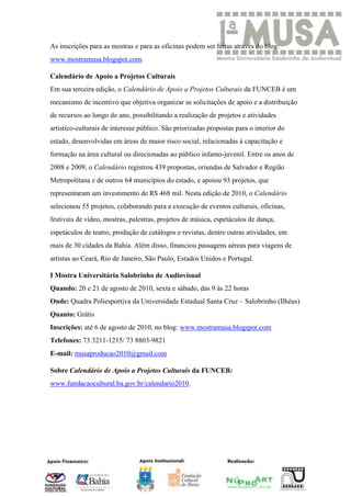 As inscrições para as mostras e para as oficinas podem ser feitas através do blog:
www.mostramusa.blogspot.com.

Calendário de Apoio a Projetos Culturais
Em sua terceira edição, o Calendário de Apoio a Projetos Culturais da FUNCEB é um
mecanismo de incentivo que objetiva organizar as solicitações de apoio e a distribuição
de recursos ao longo do ano, possibilitando a realização de projetos e atividades
artístico-culturais de interesse público. São priorizadas propostas para o interior do
estado, desenvolvidas em áreas de maior risco social, relacionadas à capacitação e
formação na área cultural ou direcionadas ao público infanto-juvenil. Entre os anos de
2008 e 2009, o Calendário registrou 439 propostas, oriundas de Salvador e Região
Metropolitana e de outros 64 municípios do estado, e apoiou 93 projetos, que
representaram um investimento de R$ 468 mil. Nesta edição de 2010, o Calendário
selecionou 55 projetos, colaborando para a execução de eventos culturais, oficinas,
festivais de vídeo, mostras, palestras, projetos de música, espetáculos de dança,
espetáculos de teatro, produção de catálogos e revistas, dentre outras atividades, em
mais de 30 cidades da Bahia. Além disso, financiou passagens aéreas para viagens de
artistas ao Ceará, Rio de Janeiro, São Paulo, Estados Unidos e Portugal.

I Mostra Universitária Salobrinho de Audiovisual
Quando: 20 e 21 de agosto de 2010, sexta e sábado, das 9 às 22 horas
Onde: Quadra Poliesportiva da Universidade Estadual Santa Cruz – Salobrinho (Ilhéus)
Quanto: Grátis
Inscrições: até 6 de agosto de 2010, no blog: www.mostramusa.blogspot.com
Telefones: 73 3211-1215/ 73 8803-9821
E-mail: musaproducao2010@gmail.com

Sobre Calendário de Apoio a Projetos Culturais da FUNCEB:
www.fundacaocultural.ba.gov.br/calendario2010.
 