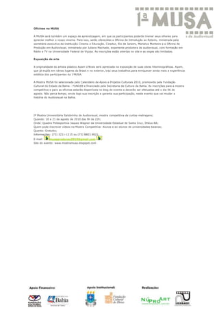Oficinas na MUSA


A MUSA será também um espaço de aprendizagem, em que os participantes poderão treinar seus olhares para
apreciar melhor o nosso cinema. Para isso, serão oferecidas a Oficina de Introdução ao Roteiro, ministrada pela
secretária executiva da instituição Cinema e Educação, Cineduc, Rio de Janeiro, Marialva Monteiro e a Oficina de
Produção em Audiovisual, ministrada por Juliana Machado, experiente produtora de audiovisual, com formação em
Rádio e TV na Universidade Federal de Viçosa. As inscrições estão abertas no site e as vagas são limitadas.

Exposição de arte

A originalidade do artista plástico Ayam U'Brais será apreciada na exposição de suas obras filisminográficas. Ayam,
que já expôs em vários lugares do Brasil e no exterior, traz seus trabalhos para enriquecer ainda mais a experiência
estética dos participantes da I MUSA.

A Mostra MUSA foi selecionada pelo Calendário de Apoio a Projetos Culturais 2010, promovido pela Fundação
Cultural do Estado da Bahia - FUNCEB e financiado pela Secretaria de Cultura da Bahia. As inscrições para a mostra
competitiva e para as oficinas estarão disponíveis no blog do evento e deverão ser efetuadas até o dia 06 de
agosto. Não perca tempo, envie logo sua inscrição e garanta sua participação, neste evento que vai mudar a
história do Audiovisual na Bahia.




Iª Mostra Universitária Salobrinho de Audiovisual, mostra competitiva de curtas-metragens;
Quando: 20 e 21 de agosto de 2010 das 9h às 22h;
Onde: Quadra Poliesportiva Jaques Wagner da Universidade Estadual de Santa Cruz, Ilhéus-BA;
Quem pode inscrever vídeos na Mostra Competitiva: Alunos e ex-alunos de universidades baianas;
Quanto: Gratuito;
Informações: (73) 3211-1215 ou (73) 8803.9821;
E-mail:     musaproducao2010@gmail.com
Site do evento: www.mostramusa.blogspot.com
 