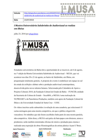 Veículo     http://plugcultura.wordpress.com/2010/07/23/i-mostra-universitaria-
            salobrinho-de-audiovisual-se-realiza-em-ilheus/

Data        23/07/2010

I Mostra Universitária Salobrinho de Audiovisual se realiza
em Ilhéus

julho 23, 2010 por plugcultura




Estudantes universitários da Bahia têm a oportunidade de se inscrever, até 6 de agosto,
na 1ª edição da Mostra Universitária Salobrinho de Audiovisual – MUSA, que vai
acontecer nos dias 20 e 21 de agosto, no bairro de Salobrinho, em Ilhéus, em
programação totalmente gratuita. A proposta do evento é estabelecer um espaço no sul
do estado de exibição e debate sobre a produção audiovisual contemporânea,
desenvolvida pelos novos talentos baianos. Selecionada pelo Calendário de Apoio a
Projetos Culturais 2010, da Fundação Cultural do Estado da Bahia – FUNCEB, unidade
da Secretaria de Cultura do Estado – SecultBA, a MUSA é uma realização da
NUPROART e da Panorâmica Produções, também com apoio da Fundação Cultural de
Ilhéus e da Universidade Estadual de Santa Cruz – UESC.

Os vídeos inscritos serão submetidos à avaliação de uma curadoria, que selecionará 15
curtas-metragens para uma mostra competitiva, em que o público elegerá três
vencedores. Os trabalhos que não forem escolhidos farão parte de uma mostra paralela,
não-competitiva. Além disso, a MUSA será palco de bate-papos com diretores, atores e
produtores; serão também ministradas oficinas de roteiro e produção para cinema e
realizada uma exposição de obras filisminográficas do artista plástico Ayam U’Brais.
 
