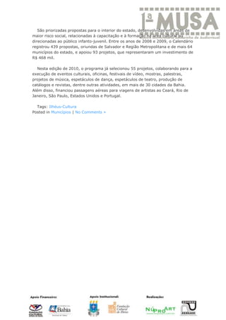 São priorizadas propostas para o interior do estado, desenvolvidas em áreas de
maior risco social, relacionadas à capacitação e à formação na área cultural ou
direcionadas ao público infanto-juvenil. Entre os anos de 2008 e 2009, o Calendário
registrou 439 propostas, oriundas de Salvador e Região Metropolitana e de mais 64
municípios do estado, e apoiou 93 projetos, que representaram um investimento de
R$ 468 mil.

   Nesta edição de 2010, o programa já selecionou 55 projetos, colaborando para a
execução de eventos culturais, oficinas, festivais de vídeo, mostras, palestras,
projetos de música, espetáculos de dança, espetáculos de teatro, produção de
catálogos e revistas, dentre outras atividades, em mais de 30 cidades da Bahia.
Além disso, financiou passagens aéreas para viagens de artistas ao Ceará, Rio de
Janeiro, São Paulo, Estados Unidos e Portugal.

  Tags: Ilhéus-Cultura
Posted in Municípios | No Comments »
 