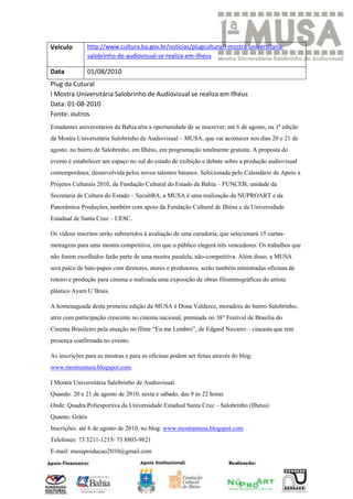 Veículo       http://www.cultura.ba.gov.br/noticias/plugcultura/i-mostra-universitaria-
              salobrinho-de-audiovisual-se-realiza-em-ilheus

Data          01/08/2010
Plug da Cutural
I Mostra Universitária Salobrinho de Audiovisual se realiza em Ilhéus
Data: 01-08-2010
Fonte: outros
Estudantes universitários da Bahia têm a oportunidade de se inscrever, até 6 de agosto, na 1ª edição
da Mostra Universitária Salobrinho de Audiovisual – MUSA, que vai acontecer nos dias 20 e 21 de
agosto, no bairro de Salobrinho, em Ilhéus, em programação totalmente gratuita. A proposta do
evento é estabelecer um espaço no sul do estado de exibição e debate sobre a produção audiovisual
contemporânea, desenvolvida pelos novos talentos baianos. Selecionada pelo Calendário de Apoio a
Projetos Culturais 2010, da Fundação Cultural do Estado da Bahia – FUNCEB, unidade da
Secretaria de Cultura do Estado – SecultBA, a MUSA é uma realização da NUPROART e da
Panorâmica Produções, também com apoio da Fundação Cultural de Ilhéus e da Universidade
Estadual de Santa Cruz – UESC.

Os vídeos inscritos serão submetidos à avaliação de uma curadoria, que selecionará 15 curtas-
metragens para uma mostra competitiva, em que o público elegerá três vencedores. Os trabalhos que
não forem escolhidos farão parte de uma mostra paralela, não-competitiva. Além disso, a MUSA
será palco de bate-papos com diretores, atores e produtores; serão também ministradas oficinas de
roteiro e produção para cinema e realizada uma exposição de obras filisminográficas do artista
plástico Ayam U’Brais.

A homenageada desta primeira edição da MUSA é Dona Valderez, moradora do bairro Salobrinho,
atriz com participação crescente no cinema nacional, premiada no 38° Festival de Brasília do
Cinema Brasileiro pela atuação no filme “Eu me Lembro”, de Edgard Navarro – cineasta que tem
presença confirmada no evento.

As inscrições para as mostras e para as oficinas podem ser feitas através do blog:
www.mostramusa.blogspot.com.

I Mostra Universitária Salobrinho de Audiovisual
Quando: 20 e 21 de agosto de 2010, sexta e sábado, das 9 às 22 horas
Onde: Quadra Poliesportiva da Universidade Estadual Santa Cruz – Salobrinho (Ilhéus)
Quanto: Grátis
Inscrições: até 6 de agosto de 2010, no blog: www.mostramusa.blogspot.com
Telefones: 73 3211-1215/ 73 8803-9821
E-mail: musaproducao2010@gmail.com
 