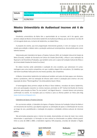 Veículo        http://www.bahiaemfoco.com/portal/cultura/mostra-universitaria-de-audiovisual-
               inscreve-ate-6-

Data           01/08/2010



Mostra Universitária de Audiovisual inscreve até 6 de
agosto
   Estudantes universitários da Bahia têm a oportunidade de se inscrever, até 6 de agosto, para
primeira edição da Mostra Universitária Salobrinho de Audiovisual (Musa), que vai acontecer nos dias 20
e 21 de agosto deste ano, no bairro de Salobrinho, na cidade Ilhéus.

   A proposta do evento, que terá programação inteiramente gratuita, é criar um espaço no sul do
estado para exibição e debate sobre a produção audiovisual contemporânea, desenvolvida pelos novos
talentos baianos.

   Selecionada pelo Calendário de Apoio a Projetos Culturais 2010, da Fundação Cultural do Estado da
Bahia (Funceb), unidade da Secretaria de Cultura do Estado (Secult-BA), a Musa é uma realização da
Nuproart e da Panorâmica Produções, que também conta com o apoio da Fundação Cultural de Ilhéus e
da Universidade Estadual de Santa Cruz (Uesc)

   Os vídeos inscritos serão submetidos à avaliação de uma curadoria, que selecionará 15 curtas-
metragens para uma mostra competitiva, em que o público elegerá três vencedores. Os trabalhos que
não forem escolhidos farão parte de uma mostra paralela, não-competitiva.

   A Mostra Universitária Salobrinho de Audiovisual também será palco de bate-papos com diretores,
atores e produtores, além da realização de oficinas sobre roteiro e produção para cinema e de uma
exposição de obras “filisminográficas” do artista plástico Ayam U’Brais.

   A homenageada desta primeira edição da Musa é Dona Valderez, moradora do bairro Salobrinho,
atriz com participação crescente no cinema nacional, premiada no 38° Festival de Brasília do Cinema
Brasileiro, pela atuação no filme “Eu me Lembro”, de Edgard Navarro – cineasta baiano com presença
confirmada no evento. As inscrições para as mostras e para as oficinas podem ser feitas pelo blog
www.mostramusa.blogspot.com.

   Calendário de Apoio a Projetos Culturais

   Em sua terceira edição, o Calendário de Apoio a Projetos Culturais da Fundação Cultural da Bahia é
um mecanismo de incentivo, que objetiva organizar as solicitações de apoio e a distribuição de recursos
ao longo do ano, possibilitando a realização de projetos e atividades artístico-culturais de interesse
público.

   São priorizadas propostas para o interior do estado, desenvolvidas em áreas de maior risco social,
relacionadas à capacitação e à formação na área cultural ou direcionadas ao público infanto-juvenil.
Entre os anos de 2008 e 2009, o Calendário registrou 439 propostas, oriundas de Salvador e Região
 