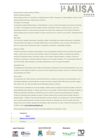 apreciar todos os vídeos inscritos na Mostra.
    Mostra de longas-metragens
    Serão exibidos os filmes “Eu me lembro”, de Edgard Navarro (2005) e “Estranhos”, de Paulo Alcântara (2010). Os dois
    diretores estarão presentes e falarão sobre seus filmes.
    Convidados e Homenagem
    Os premiados cineastas Edgard Navarro e Paulo Alcântara e a atriz e escritora Rita Santana tem presença confirmada
    na I MUSA. A homenageada da primeira edição da Mostra será Valderez Teixeira, moradora do bairro e atriz com
    participação crescente no cinema nacional, premiada como melhor atriz coadjuvante no 38° Festival de Brasília do
    Cinema Brasileiro pela sua primeira atuação no cinema, como dona Créu, no filme “Eu me Lembro”, de Edgard Navarro
    (2005).
    Bate papos
    A fim de discutir questões relacionadas à produção, exibição e distribuição dos produtos audiovisuais na atualidade,
    serão promovidos dois debates. Os cineastas Edgard Navarro, Paulo Alcântara, a atriz e escritora, Rita Santana e os
    profs. Drs. Otávio Filho e Marcelo Pires serão os mediadores, fomentando a participação do público.

    Oficinas na MUSA
    A MUSA será também um espaço de aprendizado, em que os participantes poderão treinar seus olhares para apreciar
    melhor o nosso cinema. Para isso, serão oferecidas a Oficina de Introdução ao Roteiro, ministrada pela secretária
    executiva da instituição Cinema e Educação, Cineduc, Rio de Janeiro, Marialva Monteiro e, também, a Oficina de
    Produção em Audiovisual, ministrada experiente produtora, com formação em Rádio e TV na Universidade Federal de
    Juiz de Fora (MG), Juliana Machado. As inscrições estão abertas no site e as vagas são limitadas.

    Exposição de arte
    A originalidade do artista plástico Ayam U’Brais será apreciada na exposição de suas obras filisminográficas. Ayam, que
    já expôs em vários lugares do Brasil e no exterior, traz seus trabalhos para enriquecer ainda mais a experiência estética
    dos participantes da I MUSA.

    Show musical
    O encerramento da I MUSA ficará por conta da banda Manzuá, de Itabuna, que promete uma apresentação rica em
    sonoridades inspiradas em diversos gêneros musicais como ijexá, maracatú, baião, MPB, bossa nova, blues, reggae,
    funk, samba-rock, rock, além dos belos poemas declamados durante as músicas.

    A MUSA promove a ampliação do circuito de exibição e debates sobre as produções audiovisuais da Bahia, através da
    descentralização destes espaços, ao realizar este evento no sul do estado. A Mostra motivará a formação de platéia e a
    difusão das produções audiovisuais universitárias que, até o momento, tiveram poucas alternativas de circulação.
    A MUSA foi selecionada pelo Calendário de Apoio a Projetos Culturais 2010, promovido pela Fundação Cultural do
    Estado da Bahia – FUNCEB e financiado pela Secretaria de Cultura da Bahia. As inscrições para a mostra competitiva e
    para as oficinas estarão disponíveis no blog do evento e deverão ser efetuadas até o dia 06 de agosto. Não perca
    tempo, envie já sua inscrição e garanta sua participação, neste evento que vai mudar a história do Audiovisual no Sul
    da Bahia. Acesse: www.mostramusa.blogspot.com

    Fonte: Assessoria de Imprensa da I Mostra Universitária Salobrinho de Audiovisual - MUSA.


              Categorias:

o                       Cultura
              Adicionar novo comentário

              79 leituras
 
