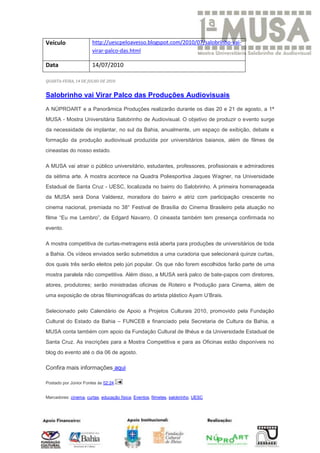 Veículo                http://uescpeloavesso.blogspot.com/2010/07/salobrinho-vai-
                       virar-palco-das.html

Data                   14/07/2010

QUARTA-FEIRA, 14 DE JULHO DE 2010


Salobrinho vai Virar Palco das Produções Audiovisuais
A NÚPROART e a Panorâmica Produções realizarão durante os dias 20 e 21 de agosto, a 1ª
MUSA - Mostra Universitária Salobrinho de Audiovisual. O objetivo de produzir o evento surge
da necessidade de implantar, no sul da Bahia, anualmente, um espaço de exibição, debate e
formação da produção audiovisual produzida por universitários baianos, além de filmes de
cineastas do nosso estado.

A MUSA vai atrair o público universitário, estudantes, professores, profissionais e admiradores
da sétima arte. A mostra acontece na Quadra Poliesportiva Jaques Wagner, na Universidade
Estadual de Santa Cruz - UESC, localizada no bairro do Salobrinho. A primeira homenageada
da MUSA será Dona Valderez, moradora do bairro e atriz com participação crescente no
cinema nacional, premiada no 38° Festival de Brasília do Cinema Brasileiro pela atuação no
filme “Eu me Lembro”, de Edgard Navarro. O cineasta também tem presença confirmada no
evento.

A mostra competitiva de curtas-metragens está aberta para produções de universitários de toda
a Bahia. Os vídeos enviados serão submetidos a uma curadoria que selecionará quinze curtas,
dos quais três serão eleitos pelo júri popular. Os que não forem escolhidos farão parte de uma
mostra paralela não competitiva. Além disso, a MUSA será palco de bate-papos com diretores,
atores, produtores; serão ministradas oficinas de Roteiro e Produção para Cinema, além de
uma exposição de obras filisminográficas do artista plástico Ayam U’Brais.

Selecionado pelo Calendário de Apoio a Projetos Culturais 2010, promovido pela Fundação
Cultural do Estado da Bahia – FUNCEB e financiado pela Secretaria de Cultura da Bahia, a
MUSA conta também com apoio da Fundação Cultural de Ilhéus e da Universidade Estadual de
Santa Cruz. As inscrições para a Mostra Competitiva e para as Oficinas estão disponíveis no
blog do evento até o dia 06 de agosto.

Confira mais informações aqui

Postado por Júnior Fontes às 02:24


Marcadores: cinema, curtas, educação física, Eventos, filmetes, salobrinho, UESC
 