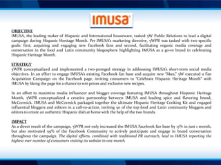 OBJECTIVE
IMUSA, the leading maker of Hispanic and International houseware, tasked 5W Public Relations to lead a digital
campaign during Hispanic Heritage Month. Per IMUSA’s marketing directive, 5WPR was tasked with two specific
goals: first, acquiring and engaging new Facebook fans and second, facilitating organic media coverage and
conversation in the food and Latin community blogosphere highlighting IMUSA as a go-to brand in celebrating
Hispanic Heritage Month.
STRATEGY
5WPR conceptualized and implemented a two-pronged strategy in addressing IMUSA’s short-term social media
objectives. In an effort to engage IMUSA’s existing Facebook fan base and acquire new “likes,” 5W executed a Fan
Acquisition Campaign on the Facebook page, inviting consumers to “Celebrate Hispanic Heritage Month” with
IMUSA by liking the page for a chance to win prizes and exclusive new recipes.

In an effort to maximize media influencer and blogger coverage featuring IMUSA throughout Hispanic Heritage
Month, 5WPR conceptualized a creative partnership between IMUSA and leading spice and flavoring brand,
McCormick. IMUSA and McCormick packaged together the ultimate Hispanic Heritage Cooking Kit and engaged
influential bloggers and editors in a call-to-action, inviting 50 of the top food and Latin community bloggers and
editors to create an authentic Hispanic dish at home with the help of the two brands.
IMPACT
As a direct result of the campaign, 5WPR not only increased the IMUSA Facebook fan base by 17% in just 1 month,
but also motivated 59% of the Facebook Community to actively participate and engage in brand conversation
throughout the campaign. The digital efforts, combined with traditional PR outreach, lead to IMUSA reporting the
highest ever number of consumers visiting its website in one month.

 