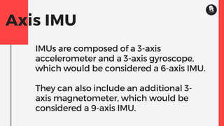 Axis IMU
IMUs are composed of a 3-axis
accelerometer and a 3-axis gyroscope,
which would be considered a 6-axis IMU.
They can also include an additional 3-
axis magnetometer, which would be
considered a 9-axis IMU.
 