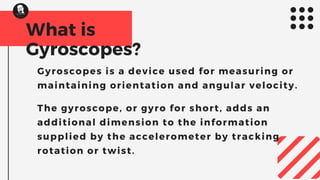 What is
Gyroscopes?
Gyroscopes is a device used for measuring or
maintaining orientation and angular velocity.
The gyroscope, or gyro for short, adds an
additional dimension to the information
supplied by the accelerometer by tracking
rotation or twist.
 