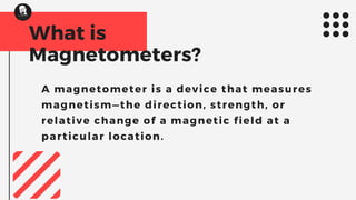 What is
Magnetometers?
A magnetometer is a device that measures
magnetism—the direction, strength, or
relative change of a magnetic field at a
particular location.
 