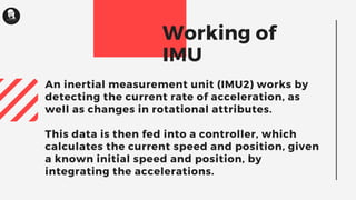 An inertial measurement unit (IMU2) works by
detecting the current rate of acceleration, as
well as changes in rotational attributes.
This data is then fed into a controller, which
calculates the current speed and position, given
a known initial speed and position, by
integrating the accelerations.
Working of
IMU
 
