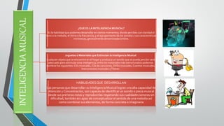 INTELIGENCIA MUSICAL 
¿QUE ES LA INTELIGENCIA MUSICAL? 
Es la habilidad que podemos desarrollar en ciertos momentos; donde percibes con claridad el tono o la melodía, el ritmo o la frecuencia, y el agrupamiento de los sonidos y sus características intrínsecas, generalmente denominadas timbre. 
Juguetes o Materiales que Estimulan la Inteligencia Musical 
Cualquier objeto que se encuentre en el hogar y produzca un sonido que se pueda percibir será adecuado para estimular esta inteligencia, entre los materiales más estructurados podemos nombrar los siguientes: CDs musicales, CDs de canciones, DVDs musicales, Cuentos musicales, Instrumentos musicales y Títeres. 
HABILIDADES QUE DESARROLLAN 
Las personas que desarrollan su Inteligencia Musical logran una alta capacidad de Atención y Concentración, son capaces de identificar un sonido o pieza musical desde sus primeras notas y reproducirlas respetando sus cualidades sonoras sin dificultad, también es capaz de conceptualizar el sentido de una melodía así como combinar sus elementos, de forma concreta o imaginaria  