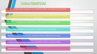 Escucha demuestra interés por una variedad de sonidos, que incluyen la voz humana 
Disfruta y busca ocasiones para escuchar música o sonidos ambientales en el ámbito del aprendizaje. 
Disfruta improvisando ritmos, y le da sentido musical a las frases. 
Desarrolla la habilidad para cantar o interpretar un instrumento 
Recopila música e información referente a ella en diferentes formatos. 
Muestra disposición por explorar y aprender la música y de los medios 
Responde a la música  