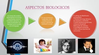 Las áreas del cerebro desempeñan funciones importantes como el hemisferio derecho, no están localizadas con claridad como sucede con el lenguaje 
En caso de lesiones cerebrales, existe evidencia de «la musica" (pérdida de habilidad musical). 
• Ludwig van Beethoven (compositor) • Plácido Domingo (director de orquesta y cantante) • Carlos Santana (guitarrista) • Antonio Stradivari (fabricante de violines) • Luis Miguel (cantante) • John Lennon (escritor de canciones)  
