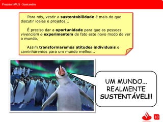 Projeto IMUS - Santander
UM MUNDO...
REALMENTE
SUSTENTÁVEL!!!
10
Para nós, vestir a sustentabilidade é mais do que
discutir ideias e projetos...
É preciso dar a oportunidade para que as pessoas
vivenciem e experimentem de fato este novo modo de ver
o mundo.
Assim transformaremos atitudes individuais e
caminharemos para um mundo melhor...
 