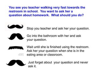 You see you teacher walking very fast towards the
restroom in school. You want to ask her a
question about homework. What should you do?
Stop you teacher and ask her your question.
Go into the bathroom with her and ask
your question.
Wait until she is finished using the restroom.
Ask her your question when she is in the
eating area or classroom.
Just forget about your question and never
ask it.
 