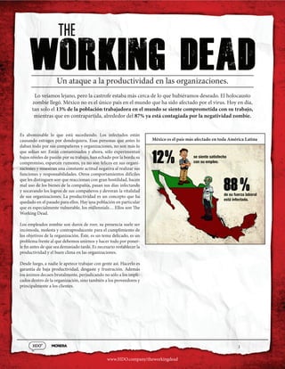 1
www.HDO.company/theworkingdead
12 se siente satisfecho
con su empleo.
de su fuerza laboral
está infectada.
/0
0
88 /0
0
Working dead
Un ataque a la productividad en las organizaciones.
Lo veíamos lejano, pero la castrofe estaba más cerca de lo que hubiéramos deseado. El holocausto
zombie llegó. México no es el único país en el mundo que ha sido afectado por el virus. Hoy en día,
tan solo el 13% de la población trabajadora en el mundo se siente comprometida con su trabajo,
mientras que en contrapartida, alrededor del 87% ya está contagiada por la negatividad zombie.
Es abominable lo que está sucediendo. Los infectados están
causando estragos por dondequiera. Esas personas que antes lo
daban todo por sus compañeros y organizaciones, no son más lo
que solían ser. Están contaminados y ahora, sólo experimentan
bajos niveles de pasión por su trabajo, han echado por la borda su
compromiso, esparcen rumores, ya no son felices en sus organi-
zaciones y muestran una constante actitud negativa al realizar sus
funciones y responsabilidades. Otros comportamientos difíciles
que les distinguen son que reaccionan con gran hostilidad, hacen
mal uso de los bienes de la compañía, pasan sus días infectando
y socavando los logros de sus compañeros y devoran la vitalidad
de sus organizaciones. La productividad es un concepto que ha
quedado en el pasado para ellos. Hay una población en particular
que es especialmente vulnerable, los millennials… Ellos son The
Working Dead.
Los empleados zombie son duros de roer, su presencia suele ser
incómoda, molesta y contraproducente para el cumplimiento de
los objetivos de la organización. Éste, es un tema delicado, es un
problema frente al que debemos unirnos y hacer todo por poner-
le fin antes de que sea demasiado tarde. Es necesario restablecer la
productividad y el buen clima en las organizaciones.
Desde luego, a nadie le apetece trabajar con gente así. Hacerlo es
garantía de baja productividad, desgaste y frustración. Además
los ánimos decaen brutalmente, perjudicando no sólo a los impli-
cados dentro de la organización, sino también a los proveedores y
principalmente a los clientes.
México es el país más afectado en toda América Latina
 