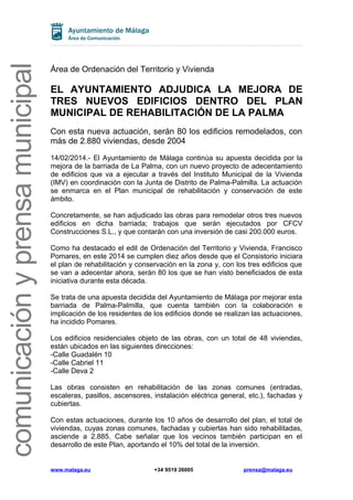 comunicación y prensa municipal

Área de Ordenación del Territorio y Vivienda

EL AYUNTAMIENTO ADJUDICA LA MEJORA DE
TRES NUEVOS EDIFICIOS DENTRO DEL PLAN
MUNICIPAL DE REHABILITACIÓN DE LA PALMA
Con esta nueva actuación, serán 80 los edificios remodelados, con
más de 2.880 viviendas, desde 2004
14/02/2014.- El Ayuntamiento de Málaga continúa su apuesta decidida por la
mejora de la barriada de La Palma, con un nuevo proyecto de adecentamiento
de edificios que va a ejecutar a través del Instituto Municipal de la Vivienda
(IMV) en coordinación con la Junta de Distrito de Palma-Palmilla. La actuación
se enmarca en el Plan municipal de rehabilitación y conservación de este
ámbito.
Concretamente, se han adjudicado las obras para remodelar otros tres nuevos
edificios en dicha barriada; trabajos que serán ejecutados por CFCV
Construcciones S.L., y que contarán con una inversión de casi 200.000 euros.
Como ha destacado el edil de Ordenación del Territorio y Vivienda, Francisco
Pomares, en este 2014 se cumplen diez años desde que el Consistorio iniciara
el plan de rehabilitación y conservación en la zona y, con los tres edificios que
se van a adecentar ahora, serán 80 los que se han visto beneficiados de esta
iniciativa durante esta década.
Se trata de una apuesta decidida del Ayuntamiento de Málaga por mejorar esta
barriada de Palma-Palmilla, que cuenta también con la colaboración e
implicación de los residentes de los edificios donde se realizan las actuaciones,
ha incidido Pomares.
Los edificios residenciales objeto de las obras, con un total de 48 viviendas,
están ubicados en las siguientes direcciones:
-Calle Guadalén 10
-Calle Cabriel 11
-Calle Deva 2
Las obras consisten en rehabilitación de las zonas comunes (entradas,
escaleras, pasillos, ascensores, instalación eléctrica general, etc.), fachadas y
cubiertas.
Con estas actuaciones, durante los 10 años de desarrollo del plan, el total de
viviendas, cuyas zonas comunes, fachadas y cubiertas han sido rehabilitadas,
asciende a 2.885. Cabe señalar que los vecinos también participan en el
desarrollo de este Plan, aportando el 10% del total de la inversión.

www.malaga.eu

+34 9519 26005

prensa@malaga.eu

 