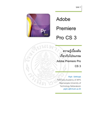 Unit 1



Adobe
Premiere
Pro CS 3
       ความรูเบืองตน
                 ้
  เกียวกับโปรแกรม
     ่
Adobe Premiere Pro
                   CS 3

            Pipit Sitthisak
PohChang Academy of ARTS
  Rajamangala University of
   Technology Rattanakosin
       pipit.s@rmutr.ac.th
 