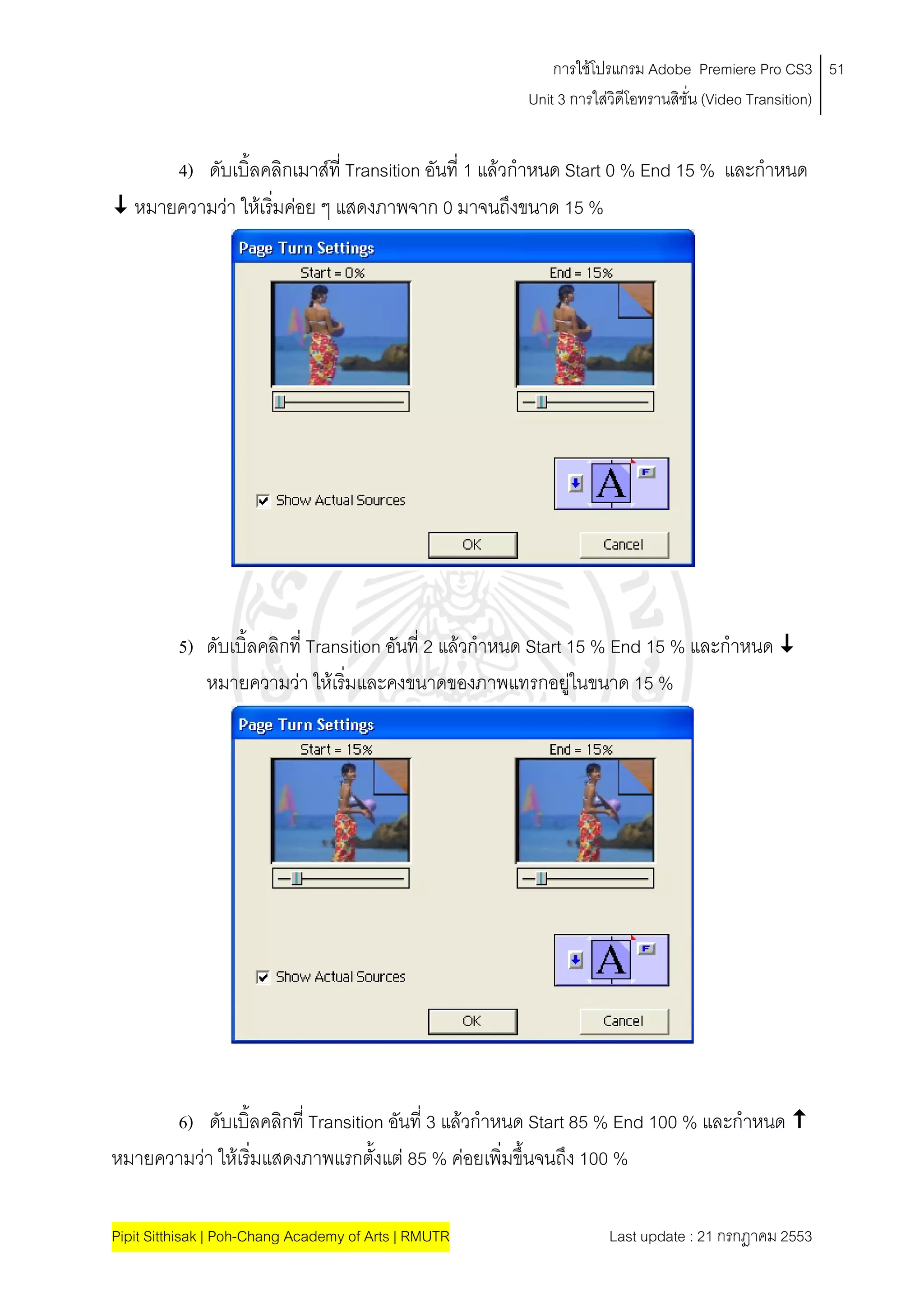 การใชโปรแกรม Adobe Premiere Pro CS3 51
                                                       Unit 3 การใสวิดีโอทรานสิชั่น (Video Transition)
                                                                   


      4) ดับเบิ้ลคลิกเมาสที่ Transition อันที่ 1 แลวกําหนด Start 0 % End 15 % และกาหนด
                                                                                    ํ
 หมายความวา ใหเริมคอย ๆ แสดงภาพจาก 0 มาจนถึงขนาด 15 %
                    ่




          5) ดับเบิ้ลคลิกที่ Transition อันที่ 2 แลวกําหนด Start 15 % End 15 % และกําหนด 
             หมายความวา ใหเริมและคงขนาดของภาพแทรกอยูในขนาด 15 %
                                  ่                               




      6) ดับเบิ้ลคลิกที่ Transition อันที่ 3 แลวกําหนด Start 85 % End 100 % และกําหนด 
หมายความวา ใหเริ่มแสดงภาพแรกตั้งแต 85 % คอยเพิ่มขึ้นจนถึง 100 %

Pipit Sitthisak | Poh-Chang Academy of Arts | RMUTR                Last update : 21 กรกฎาคม 2553
 