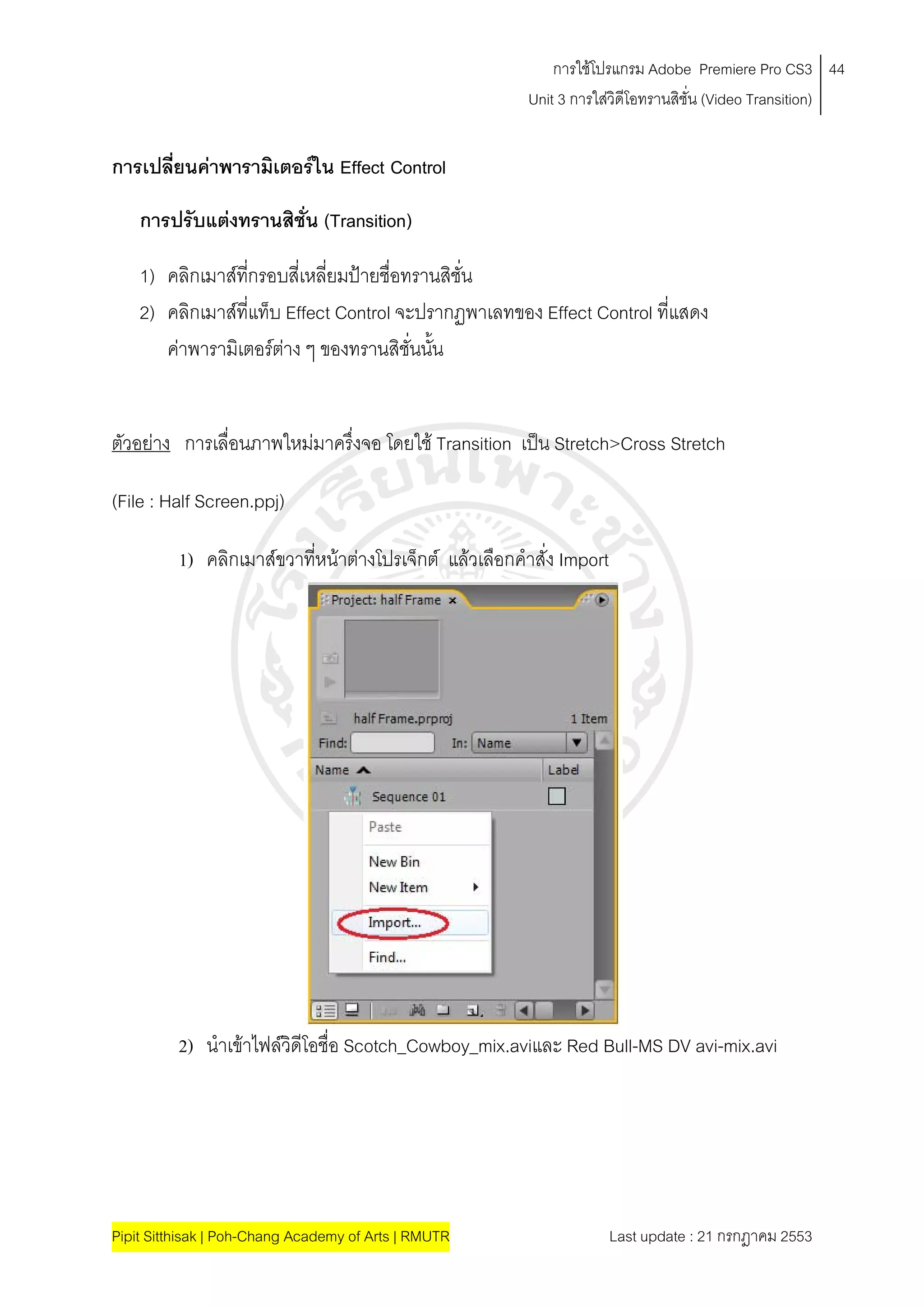 การใชโปรแกรม Adobe Premiere Pro CS3 44
                                                         Unit 3 การใสวิดีโอทรานสิชั่น (Video Transition)
                                                                     


การเปลียนคาพารามิเตอรใน Effect Control
       ่

    การปรับแตงทรานสิชน (Transition)
                      ั่

    1) คลิกเมาสทกรอบสี่เหลี่ยมปายชื่อทรานสิชั่น
                   ี่
    2) คลิกเมาสที่แท็บ Effect Control จะปรากฏพาเลทของ Effect Control ที่แสดง
       คาพารามิเตอรตาง ๆ ของทรานสิชั่นนั้น
                        


ตัวอยาง การเลื่อนภาพใหมมาครึ่งจอ โดยใช Transition เปน Stretch>Cross Stretch

(File : Half Screen.ppj)

          1) คลิกเมาสขวาที่หนาตางโปรเจ็กต แลวเลือกคําสั่ง Import




          2) นําเขาไฟลวิดีโอชื่อ Scotch_Cowboy_mix.aviและ Red Bull-MS DV avi-mix.avi




Pipit Sitthisak | Poh-Chang Academy of Arts | RMUTR                     Last update : 21 กรกฎาคม 2553
 