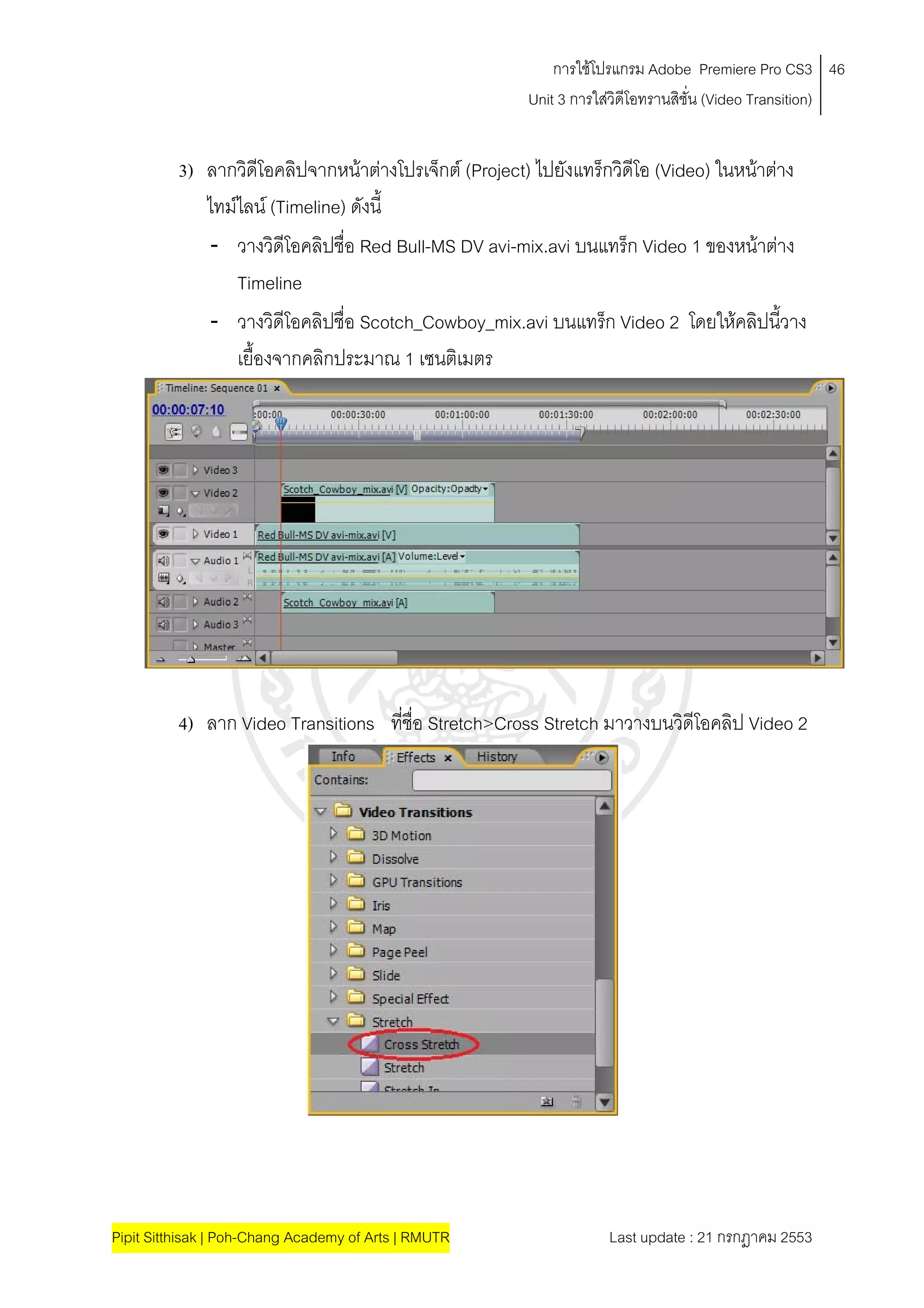 การใชโปรแกรม Adobe Premiere Pro CS3 46
                                                      Unit 3 การใสวิดีโอทรานสิชั่น (Video Transition)
                                                                  


          3) ลากวิดโอคลิปจากหนาตางโปรเจ็กต (Project) ไปยังแทร็กวิดีโอ (Video) ในหนาตาง
                      ี                                                              
             ไทมไลน (Timeline) ดังนี้
             - วางวิดีโอคลิปชื่อ Red Bull-MS DV avi-mix.avi บนแทร็ก Video 1 ของหนาตาง
                 Timeline
             - วางวิดีโอคลิปชื่อ Scotch_Cowboy_mix.avi บนแทร็ก Video 2 โดยใหคลิปนีวาง  ้
                 เยืองจากคลิกประมาณ 1 เซนติเมตร
                    ้




          4) ลาก Video Transitions ที่ชื่อ Stretch>Cross Stretch มาวางบนวิดีโอคลิป Video 2




Pipit Sitthisak | Poh-Chang Academy of Arts | RMUTR               Last update : 21 กรกฎาคม 2553
 
