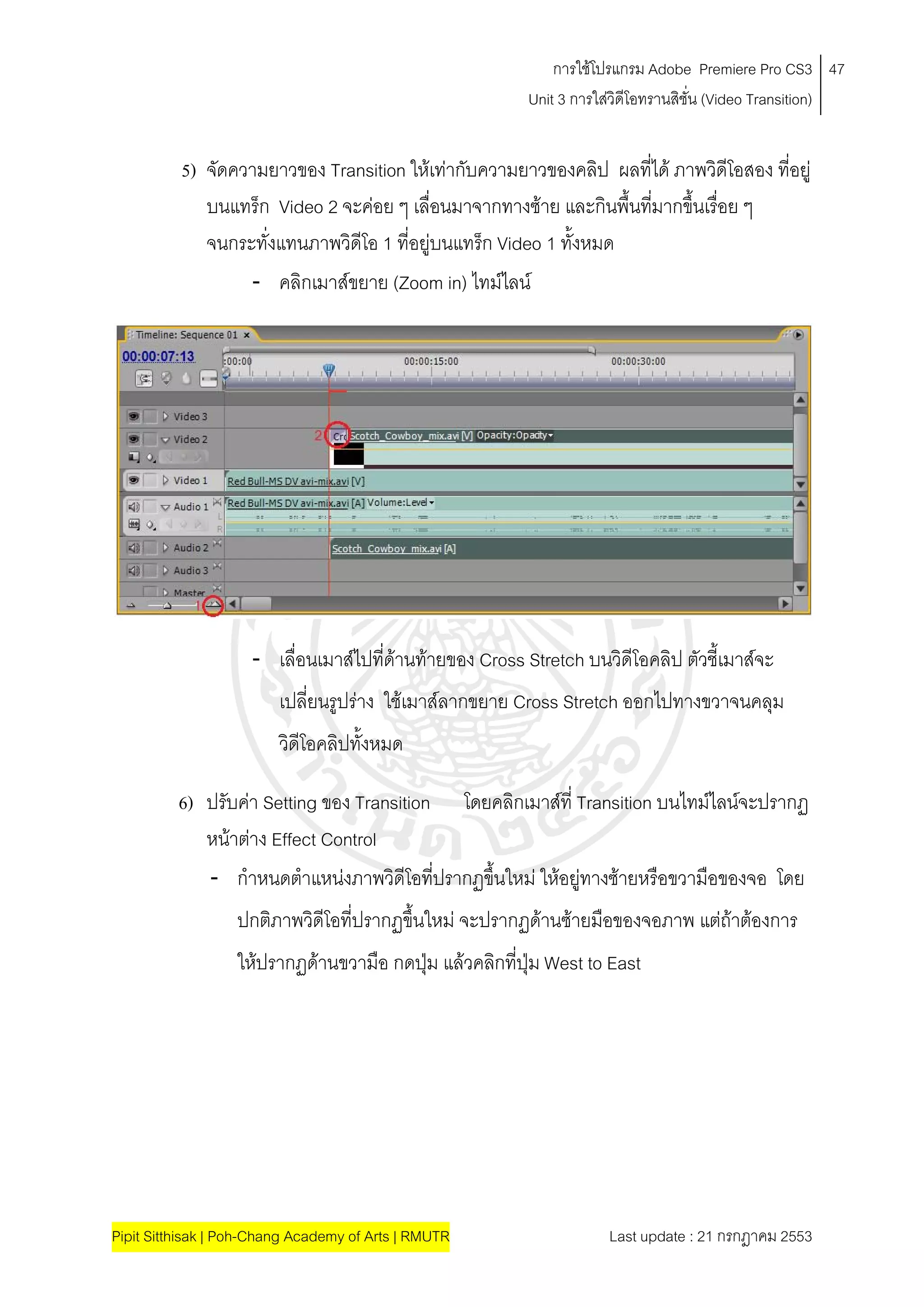 การใชโปรแกรม Adobe Premiere Pro CS3 47
                                                          Unit 3 การใสวิดีโอทรานสิชั่น (Video Transition)
                                                                      


          5) จัดความยาวของ Transition ใหเทากับความยาวของคลิป ผลทีได ภาพวิดีโอสอง ที่อยู
                                                                    ่
             บนแทร็ก Video 2 จะคอย ๆ เลื่อนมาจากทางซาย และกินพื้นทีมากขึ้นเรื่อย ๆ
                                                                      ่
             จนกระทั่งแทนภาพวิดีโอ 1 ที่อยูบนแทร็ก Video 1 ทั้งหมด
                  - คลิกเมาสขยาย (Zoom in) ไทมไลน




                     - เลื่อนเมาสไปที่ดานทายของ Cross Stretch บนวิดีโอคลิป ตัวชี้เมาสจะ
                         เปลี่ยนรูปราง ใชเมาสลากขยาย Cross Stretch ออกไปทางขวาจนคลุม
                         วิดีโอคลิปทั้งหมด

          6) ปรับคา Setting ของ Transition โดยคลิกเมาสที่ Transition บนไทมไลนจะปรากฏ
             หนาตาง Effect Control
             - กําหนดตําแหนงภาพวิดีโอที่ปรากฏขึ้นใหม ใหอยูทางซายหรือขวามือของจอ โดย
                  ปกติภาพวิดีโอที่ปรากฏขึ้นใหม จะปรากฏดานซายมือของจอภาพ แตถาตองการ
                  ใหปรากฏดานขวามือ กดปุม แลวคลิกที่ปุม West to East




Pipit Sitthisak | Poh-Chang Academy of Arts | RMUTR                   Last update : 21 กรกฎาคม 2553
 