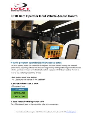How to program operator(s) RFID access cards
The RFID operator access HID card reader is integrated into digital indicator housing with Defender
system having proprietary software that allows self programming, deleting and management of authorized
vehicles operators on the any of the SkidWeigh products equipped with RFID card readers. There is no
need for any additional programming devices!
- Turn ignition switch to on position
- The LCD display will indicate to “SCAN CARD”
1. Scan RFID MASTER CARD
LCD display will show
2. Scan first valid HID operator card.
The LCD display will show for the moment the value of the inputed card.
LCD Display
SCAN CARDS
< KEY TO EXIT
Integrated Visual Data Technology Inc. 3439 Whilabout Terrace, Oakville, Ontario, Canada L6L 0A7 www.skidweigh.com
RFID Card Operator Input Vehicle Access Control
 