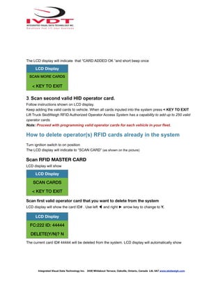The LCD display will indicate that “CARD ADDED OK “and short beep once
3. Scan second valid HID operator card.
Follow instructions shown on LCD display.
Keep adding the valid cards to vehicle. When all cards inputed into the system press < KEY TO EXIT
Lift Truck SkidWeigh RFID Authorized Operator Access System has a capability to add up to 250 valid
operator cards.
Note: Proceed with programming valid operator cards for each vehicle in your fleet.
How to delete operator(s) RFID cards already in the system
Turn ignition switch to on position
The LCD display will indicate to “SCAN CARD” (as shown on the picture)
Scan RFID MASTER CARD
LCD display will show
Scan first valid operator card that you want to delete from the system
LCD display will show the card ID# . Use left ◀ and right ► arrow key to change to Y.
The current card ID# 44444 will be deleted from the system. LCD display will automatically show
LCD Display
SCAN MORE CARDS
< KEY TO EXIT
LCD Display
SCAN CARDS
< KEY TO EXIT
LCD Display
FC:222 ID: 44444
DELETE(Y/N)? N
Integrated Visual Data Technology Inc. 3439 Whilabout Terrace, Oakville, Ontario, Canada L6L 0A7 www.skidweigh.com
 