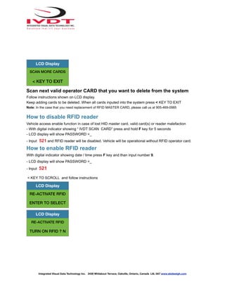 Scan next valid operator CARD that you want to delete from the system
Follow instructions shown on LCD display.
Keep adding cards to be deleted. When all cards inputed into the system press < KEY TO EXIT
Note: In the case that you need replacement of RFID MASTER CARD, please call us at 905-469-0985
How to disable RFID reader
Vehicle access enable function in case of lost HID master card, valid card(s) or reader malefaction
- With digital indicator showing “ IVDT SCAN CARD” press and hold F key for 5 seconds
- LCD display will show PASSWORD =_
- Input 521 and RFID reader will be disabled. Vehicle will be operational without RFID operator card.
How to enable RFID reader
With digital indicator showing date / time press F key and than input number 9.
- LCD display will show PASSWORD =_
- Input 521
< KEY TO SCROLL and follow instructions
LCD Display
SCAN MORE CARDS
< KEY TO EXIT
LCD Display
RE-ACTIVATE RFID
ENTER TO SELECT
LCD Display
RE-ACTIVATE RFID
TURN ON RFID ? N
Integrated Visual Data Technology Inc. 3439 Whilabout Terrace, Oakville, Ontario, Canada L6L 0A7 www.skidweigh.com
 
