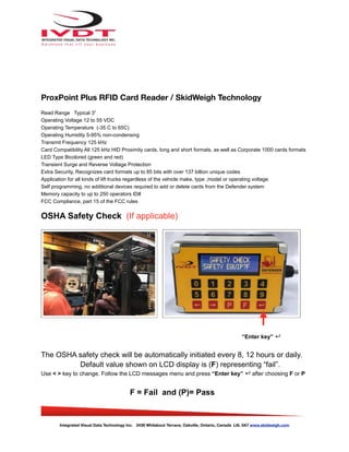 ProxPoint Plus RFID Card Reader / SkidWeigh Technology
Read Range Typical 3”
Operating Voltage 12 to 55 VDC
Operating Temperature (-35 C to 65C)
Operating Humidity 5-95% non-condensing
Transmit Frequency 125 kHz
Card Compatibility All 125 kHz HID Proximity cards, long and short formats, as well as Corporate 1000 cards formats
LED Type Bicolored (green and red)
Transient Surge and Reverse Voltage Protection
Extra Security, Recognizes card formats up to 85 bits with over 137 billion unique codes
Application for all kinds of lift trucks regardless of the vehicle make, type ,model or operating voltage
Self programming, no additional devices required to add or delete cards from the Defender system
Memory capacity to up to 250 operators ID#
FCC Compliance, part 15 of the FCC rules
OSHA Safety Check (If applicable)
The OSHA safety check will be automatically initiated every 8, 12 hours or daily.
Default value shown on LCD display is (F) representing “fail”.
Use < > key to change. Follow the LCD messages menu and press “Enter key” ↵ after choosing F or P
F = Fail and (P)= Pass
Integrated Visual Data Technology Inc. 3439 Whilabout Terrace, Oakville, Ontario, Canada L6L 0A7 www.skidweigh.com
“Enter key” ↵
 