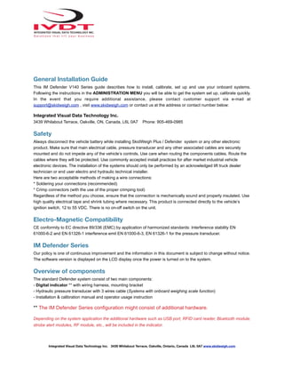 General Installation Guide
This IM Defender V140 Series guide describes how to install, calibrate, set up and use your onboard systems.
Following the instructions in the ADMINISTRATION MENU you will be able to get the system set up, calibrate quickly.
In the event that you require additional assistance, please contact customer support via e-mail at
support@skidweigh.com , visit www.skidweigh.com or contact us at the address or contact number below:
Integrated Visual Data Technology Inc.
3439 Whilabout Terrace, Oakville, ON, Canada, L6L 0A7 Phone: 905-469-0985
Safety
Always disconnect the vehicle battery while installing SkidWeigh Plus / Defender system or any other electronic
product. Make sure that main electrical cable, pressure transducer and any other associated cables are securely
mounted and do not impede any of the vehicle’s controls. Use care when routing the components cables. Route the
cables where they will be protected. Use commonly accepted install practices for after market industrial vehicle
electronic devices. The installation of the systems should only be performed by an acknowledged lift truck dealer
technician or end user electro and hydraulic technical installer.
Here are two acceptable methods of making a wire connections:
* Soldering your connections (recommended)
* Crimp connectors (with the use of the proper crimping tool)
Regardless of the method you choose, ensure that the connection is mechanically sound and properly insulated. Use
high quality electrical tape and shrink tubing where necessary. This product is connected directly to the vehicle’s
ignition switch, 12 to 55 VDC. There is no on-off switch on the unit.
Electro-Magnetic Compatibility
CE conformity to EC directive 89/336 (EMC) by application of harmonized standards: Interference stability EN
61000-6-2 and EN 61326-1 interference emit EN 61000-6-3, EN 61326-1 for the pressure transducer.
IM Defender Series
Our policy is one of continuous improvement and the information in this document is subject to change without notice.
The software version is displayed on the LCD display once the power is turned on to the system.
Overview of components
The standard Defender system consist of two main components:
- Digital indicator ** with wiring harness, mounting bracket
- Hydraulic pressure transducer with 3 wires cable (Systems with onboard weighing scale function)
- Installation & calibration manual and operator usage instruction
** The IM Defender Series configuration might consist of additional hardware.
Depending on the system application the additional hardware such as USB port, RFID card reader, Bluetooth module,
strobe alert modules, RF module, etc., will be included in the indicator.
Integrated Visual Data Technology Inc. 3439 Whilabout Terrace, Oakville, Ontario, Canada L6L 0A7 www.skidweigh.com
 