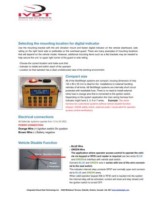 Selecting the mounting location for digital indicator
Use the mounting bracket with the anti vibration mount and fasten digital indicator on the vehicle dashboard, side
railing on the right hand side or preferably on the overhead guard. There are many examples of mounting locations
that will depend on the vehicle model. However, additional mounting items such as a flat brackets may be needed to
help secure the unit to upper right corner of the guard or side railing.
Choose the correct location and make sure that:
- Indicator is visible and within reach of the operator
- Location so that operator has a clear unobstructed view of the working environment
Compact size
All of the SkidWeigh systems are compact, housing dimension of only
120 x 80 x 55 mm is ideal for the installations to material handling
vehicles of all kinds. All SkidWeigh systems are internally short circuit
protected with resettable fuse. There is no need to install external
inline fuse in orange wire that is connected to the ignition switch.
Depending on the system application the main wiring harness from
indicator might have 2, 4, 5 or 7 wires. Example: Two wires
harness for customized systems without vehicle disable function.
(Impact, OSHA safety check, external audio / visual alert for operator
access control verification)
Electrical connections
All Defender systems operate from 12 to 55 VDC.
POWER CONNECTION
Orange Wire (+) Ignition switch On position
Brown Wire (-) Battery negative
Vehicle Disable Function
Integrated Visual Data Technology Inc. 3439 Whilabout Terrace, Oakville, Ontario, Canada L6L 0A7 www.skidweigh.com
- BLUE Wire
- GREEN Wire
The application where operator access control to operate the vehi-
cle via keypad or RFID card reader is required use two wires BLUE
and GREEN to interface with vehicle seat switch.
Connect BLUE and GREEN wire in series with one of the wire connect-
ed to the seat switch.
The indicator internal relay contacts SPST are normally open and connect-
ed to BLUE and GREEN wires.
When valid operator keypad ID# or RFID card is inputed into the system
the internal relay will be activated, contact will close and stay closed until
the ignition switch is turned OFF.
Power
Connection
Vehicle Operation Disable
 