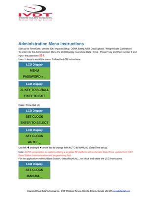 Administration Menu Instructions
(Set up for Time/Date, Vehicle ID#, Impacts Setup, OSHA Safety, USB Data Upload, Weight Scale Calibration)
To enter into the Administration Menu the LCD Display must show Data / Time. Press F key and then number 9 and
input the password 521.
Use < > keys to scroll the menu. Follow the LCD instructions.
Date / Time Set Up
Use left ◀ and right ► arrow key to change from AUTO to MANUAL Date/Time set up.
Note: AUTO set up refers to system utilizing a wireless RF platform with automatic Date /Time update from IVDT
Base Station communication and programming hub.
For the applications without Base Station, select MANUAL _ set clock and follow the LCD instructions.
LCD Display
MENU
PASSWORD = _
LCD Display
<> KEY TO SCROLL
F KEY TO EXIT
LCD Display
SET CLOCK
ENTER TO SELECT
LCD Display
SET CLOCK
AUTO _
LCD Display
SET CLOCK
MANUAL _
Integrated Visual Data Technology Inc. 3439 Whilabout Terrace, Oakville, Ontario, Canada L6L 0A7 www.skidweigh.com
 
