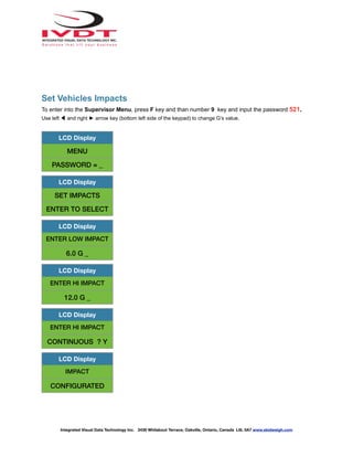 Set Vehicles Impacts
To enter into the Supervisor Menu, press F key and than number 9 key and input the password 521.
Use left ◀ and right ► arrow key (bottom left side of the keypad) to change G’s value.
LCD Display
MENU
PASSWORD = _
LCD Display
SET IMPACTS
ENTER TO SELECT
LCD Display
ENTER LOW IMPACT
6.0 G _
LCD Display
ENTER HI IMPACT
12.0 G _
LCD Display
ENTER HI IMPACT
CONTINUOUS ? Y
LCD Display
IMPACT
CONFIGURATED
Integrated Visual Data Technology Inc. 3439 Whilabout Terrace, Oakville, Ontario, Canada L6L 0A7 www.skidweigh.com
 