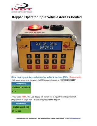 How to program keypad operator vehicle access ID#’s (If applicable)
- With power turned on to the system the LCD display will indicate to “ENTER ID NUMBER”
- Input code 742F . The LCD display will prompt you to input first valid operator ID#.
(Any number in range from 1 to 999) and press “Enter key” ↵.
LCD Display
ENTER ID NUMBER
ID =
LCD Display
ENTER VALID IDS
ID 1 = 111
Integrated Visual Data Technology Inc. 3439 Whilabout Terrace, Oakville, Ontario, Canada L6L 0A7 www.skidweigh.com
Keypad Operator Input Vehicle Access Control
Audio / Visual High Impact Alert
 