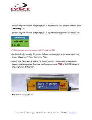 - LCD display will advance and prompt you to input second valid operator ID# and press
“Enter key” ↵.
- LCD display will advance and prompt you to input third valid operator ID# and so on.
- * Above example showing operators ID# 111, 222 and 333.
- On the last valid operator ID number that you have inputed into the system you must
press “Enter key” ↵ and then press F key.
- At any time if you want to look at the current operators ID numbers already in the
system, change or delate them you must input password 742F while LCD display is
showing “Enter ID Number”.
- Note: Default factory ID# is 111.
LCD Display
ENTER VALID IDS
ID 3 = 333
Integrated Visual Data Technology Inc. 3439 Whilabout Terrace, Oakville, Ontario, Canada L6L 0A7 www.skidweigh.com
 
