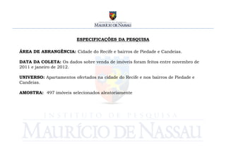 ESPECIFICAÇÕES DA PESQUISA

ÁREA DE ABRANGÊNCIA: Cidade do Recife e bairros de Piedade e Candeias.

DATA DA COLETA: Os dados sobre venda de imóveis foram feitos entre novembro de
2011 e janeiro de 2012.

UNIVERSO: Apartamentos ofertados na cidade do Recife e nos bairros de Piedade e
Candeias.

AMOSTRA: 497 imóveis selecionados aleatoriamente
 