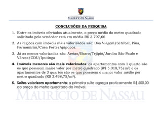CONCLUSÕES DA PESQUISA
1. Entre os imóveis ofertados atualmente, o preço médio do metro quadrado
   solicitado pelo vendedor está em média R$ 3.797,66
2. As regiões com imóveis mais valorizados são: Boa Viagem/Setúbal, Pina,
   Parnamirim/Casa Forte/Apipucos.
3. Já as menos valorizadas são: Areias/Barro/Tejipió/Jardim São Paulo e
   Várzea/CDU/Iputinga
4. Imóveis menores são mais valorizados: os apartamentos com 1 quarto são
   os que possuem maior valor por metro quadrado (R$ 5.018,75/m2) e os
   apartamentos de 3 quartos são os que possuem o menor valor médio por
   metro quadrado (R$ 3.498,75/m2).
5. Suítes valorizam apartamento: a primeira suíte agrega praticamente R$ 500,00
   ao preço do metro quadrado do imóvel.
 