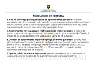 CONCLUSÕES DA PESQUISA
6.Não há diferença pela quantidade de apartamentos por andar: o metro
quadrado não fica mais alto pelo fato de ter poucos ou muitos apartamentos por
andar. Apenas os de 1 por andar possuem preço fora da média, mas isso pode
ser resultado de imóveis com alto valor agregado (luxo).
7.Apartamentos novos possuem metro quadrado mais valorizado: o preço do
metro quadrado de apartamentos novos e na planta (por volta de R$ 4.300,00) é
maior do que nos apartamento usados (por volta de R$ 3.400,00).
8.O andar do apartamento importa no preço do metro quadrado: quanto mais
alto o apartamento maior o valor do metro quadrado. Apartamentos localizados
entre o 1º e 3º andares tem preço médio de metro quadrado de R$ 3.193,00,
enquanto os localizados entre o 10º e o 19º andares têm preço de metro
quadrado estimado em R$ 4.062,00.
9.Tipo de prédio também é importante: prédios com elevador e com serviços
valorizam o metro quadrado do apartamento de forma significativa.
 