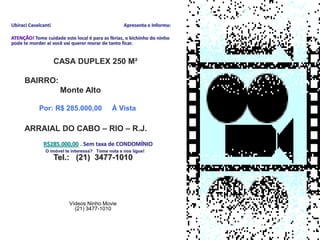 Ubiraci Cavalcanti                                Apresenta e Informa:

ATENÇÃO! Tome cuidade este local é para as fèrias, o bichinho do ninho
pode te morder aí você vai querer morar de tanto ficar.


                     CASA DUPLEX 250 M²

      BAIRRO:
                      Monte Alto



      ARRAIAL DO CABO – RIO – R.J.
      Por R$ 285.000,00 à vista Obs. Sem condomínio
            O imóvel te interessa? Tome nota e nos ligue!

                     Tel.: (21) 3477-1010




                         Vídeos Ninho Movie
                           (21) 3477-1010
 